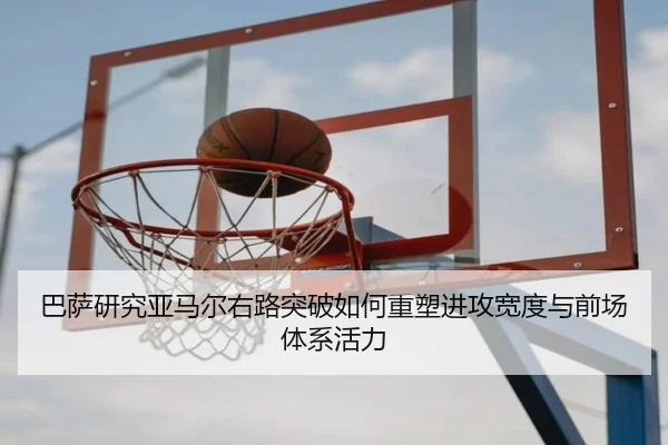 巴萨研究亚马尔右路突破如何重塑进攻宽度与前场体系活力