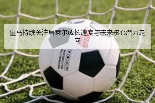 皇马持续关注居莱尔成长速度与未来核心潜力走向