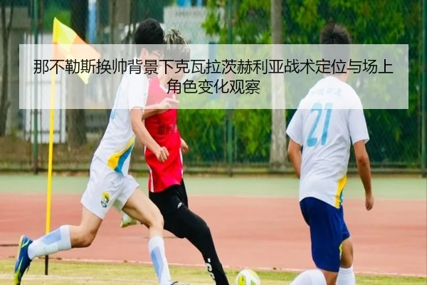 那不勒斯换帅背景下克瓦拉茨赫利亚战术定位与场上角色变化观察