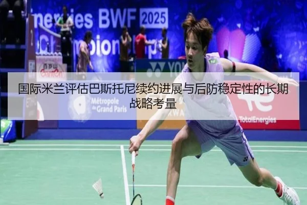 国际米兰评估巴斯托尼续约进展与后防稳定性的长期战略考量