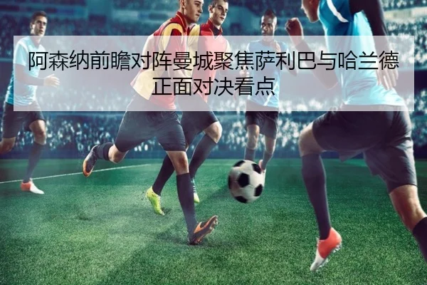 阿森纳前瞻对阵曼城聚焦萨利巴与哈兰德正面对决看点