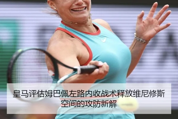 皇马评估姆巴佩左路内收战术释放维尼修斯空间的攻防新解