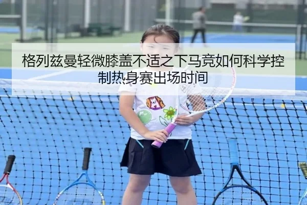 格列兹曼轻微膝盖不适之下马竞如何科学控制热身赛出场时间